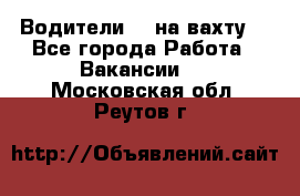 Водители BC на вахту. - Все города Работа » Вакансии   . Московская обл.,Реутов г.